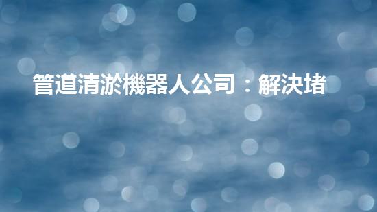 管道清淤機器人公司：解決堵塞難題，暢通無憂！